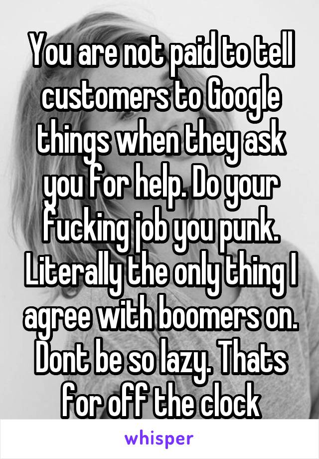 You are not paid to tell customers to Google things when they ask you for help. Do your fucking job you punk. Literally the only thing I agree with boomers on. Dont be so lazy. Thats for off the clock