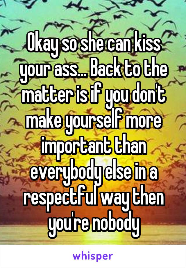 Okay so she can kiss your ass... Back to the matter is if you don't make yourself more important than everybody else in a respectful way then you're nobody