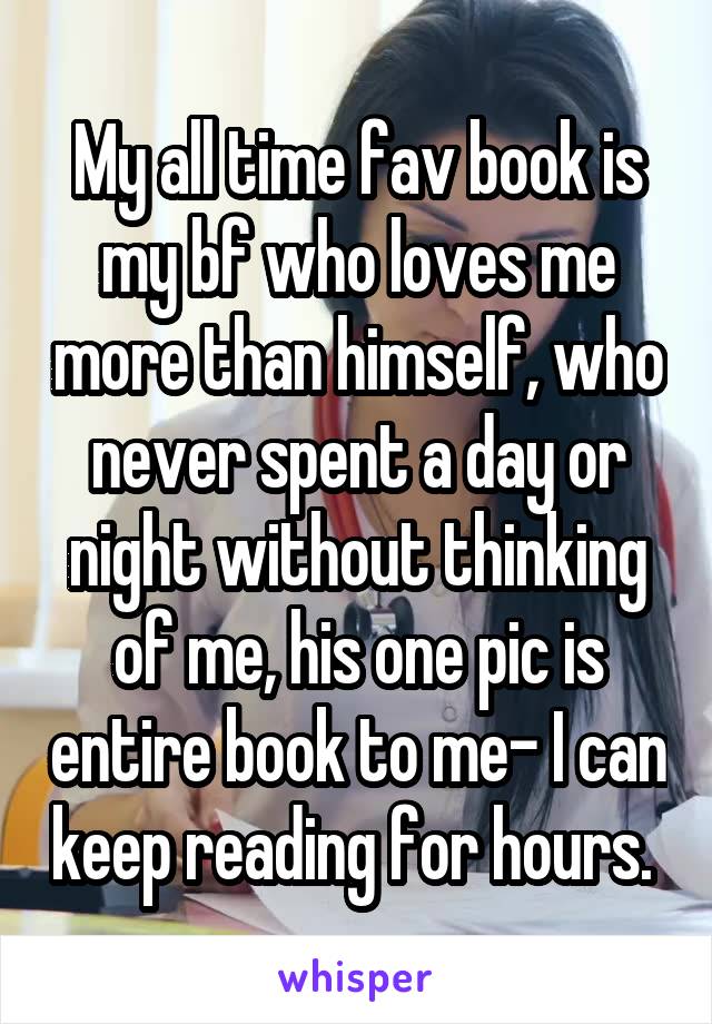 My all time fav book is my bf who loves me more than himself, who never spent a day or night without thinking of me, his one pic is entire book to me- I can keep reading for hours. 