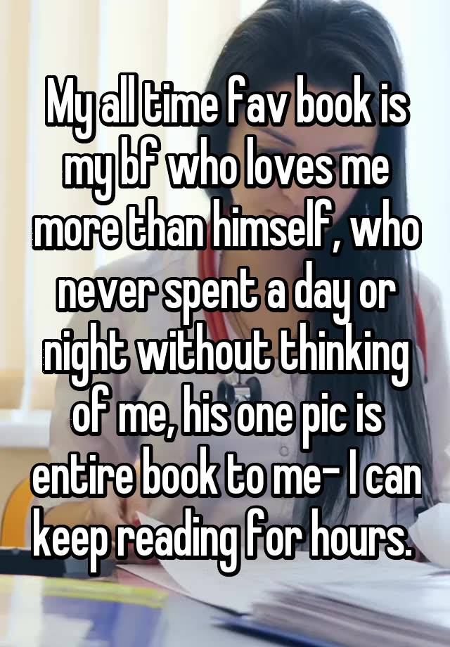 My all time fav book is my bf who loves me more than himself, who never spent a day or night without thinking of me, his one pic is entire book to me- I can keep reading for hours. 