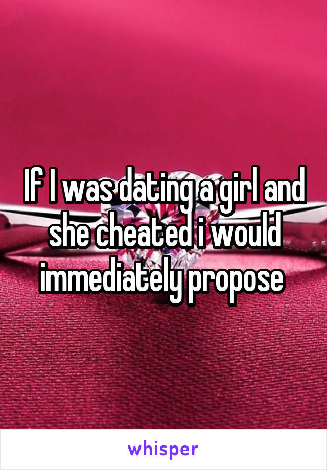 If I was dating a girl and she cheated i would immediately propose 