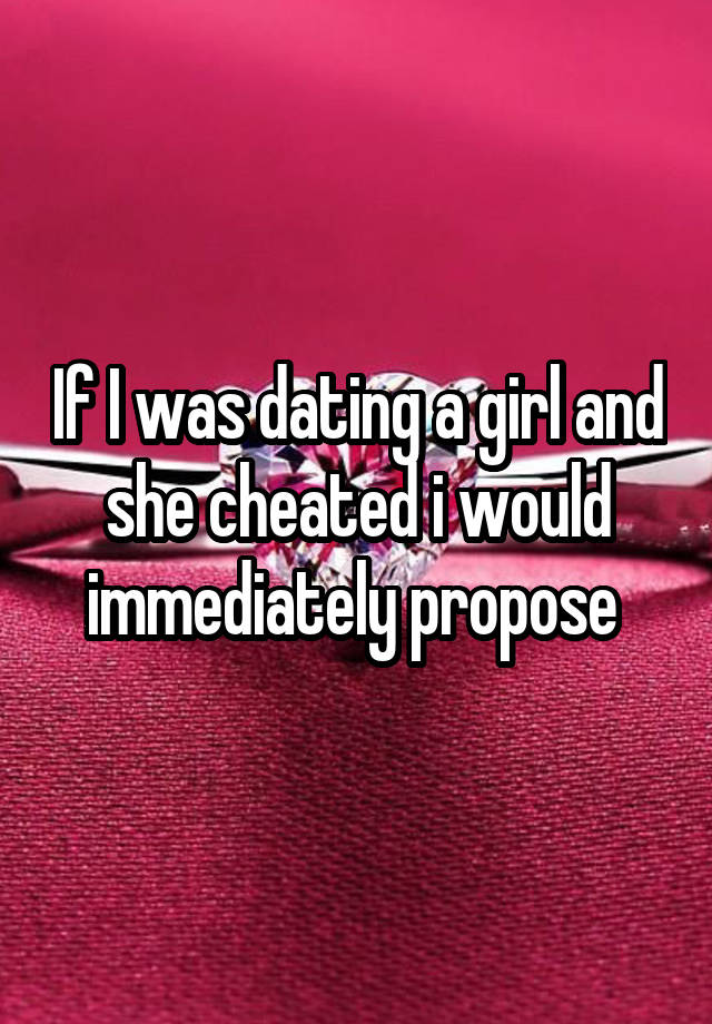 If I was dating a girl and she cheated i would immediately propose 