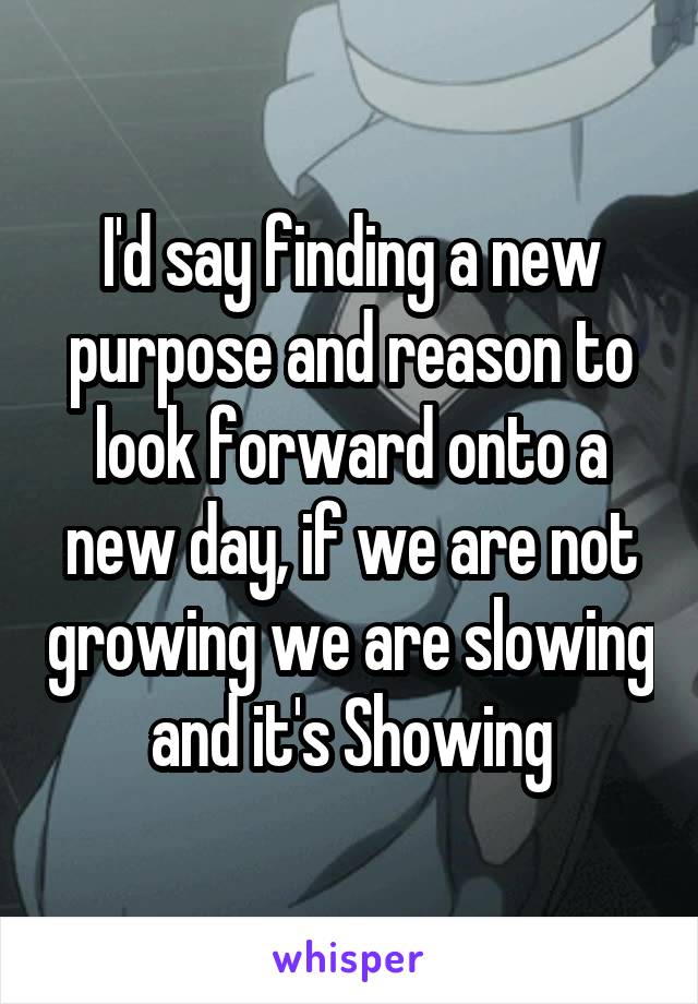 I'd say finding a new purpose and reason to look forward onto a new day, if we are not growing we are slowing and it's Showing