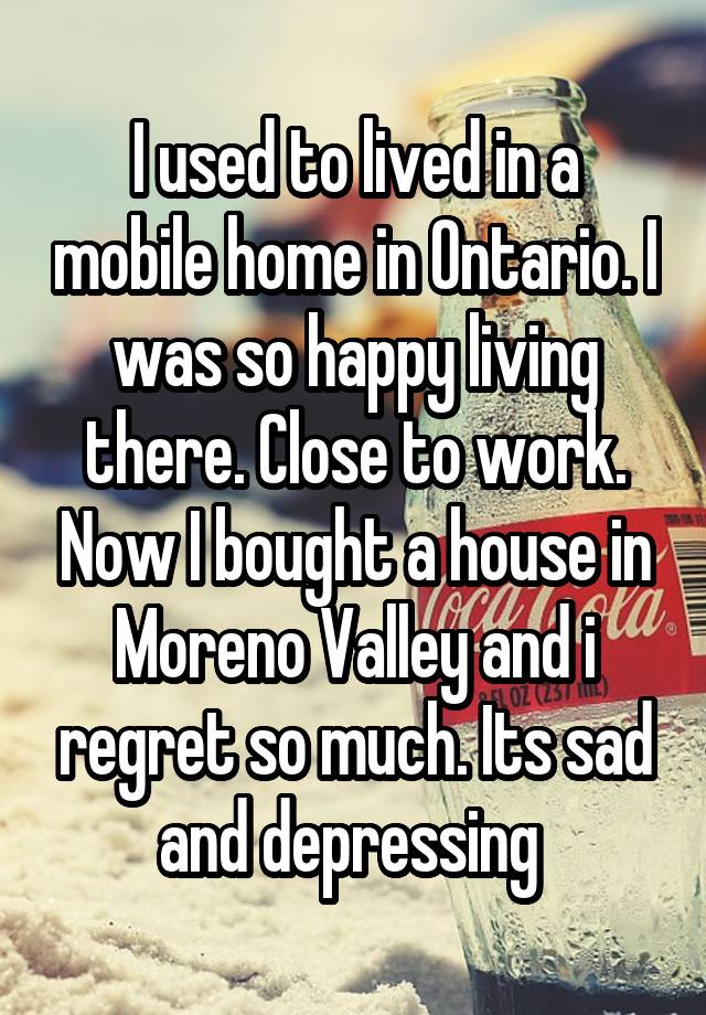 I used to lived in a mobile home in Ontario. I was so happy living there. Close to work. Now I bought a house in Moreno Valley and i regret so much. Its sad and depressing 