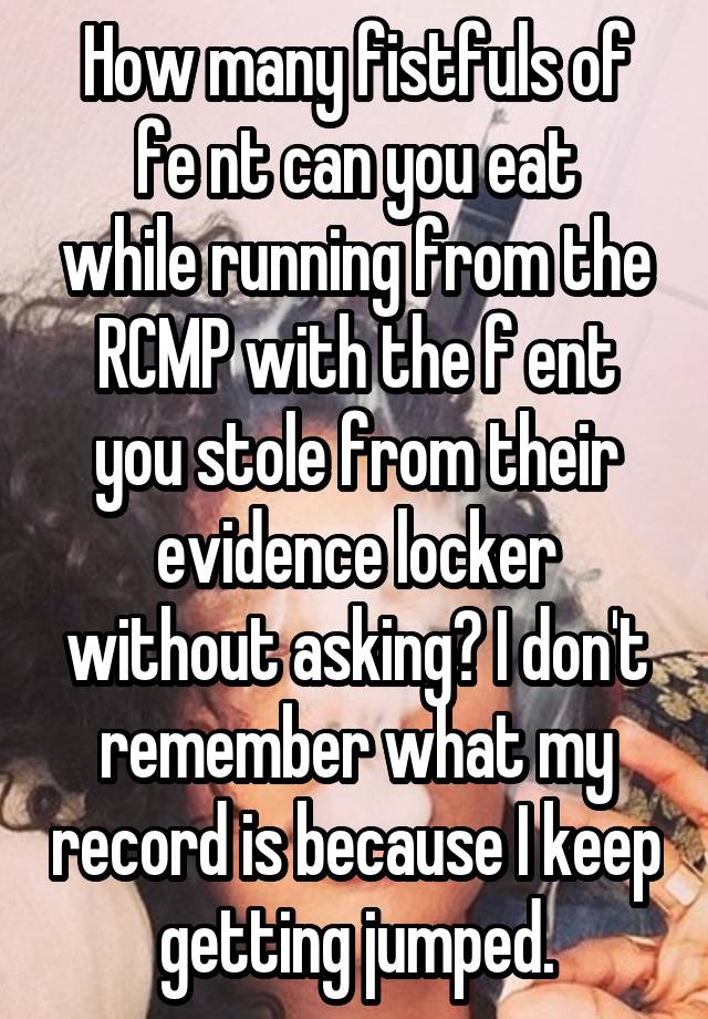 How many fistfuls of
fe nt can you eat while running from the RCMP with the f ent you stole from their evidence locker without asking? I don't remember what my record is because I keep getting jumped.