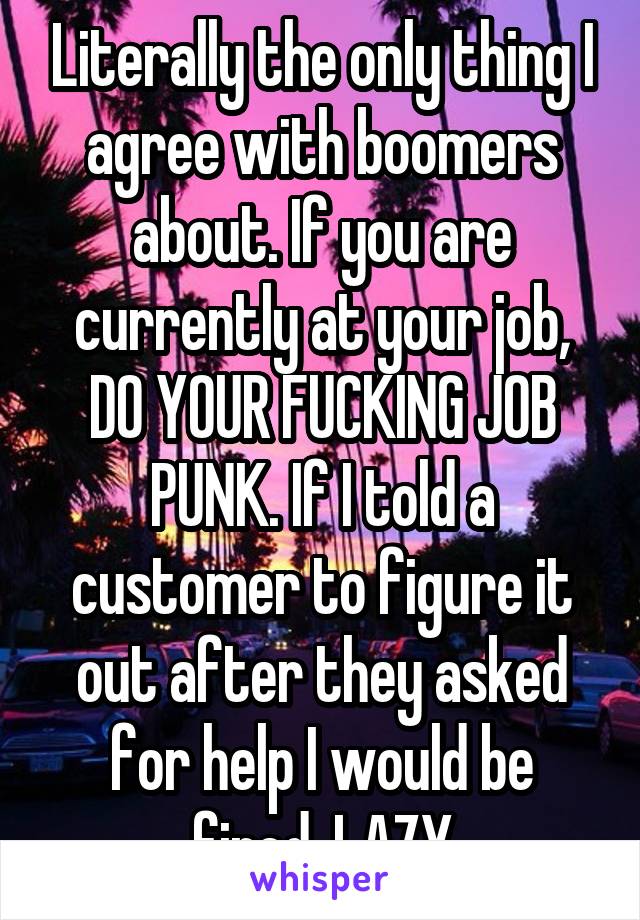 Literally the only thing I agree with boomers about. If you are currently at your job, DO YOUR FUCKING JOB PUNK. If I told a customer to figure it out after they asked for help I would be fired. LAZY