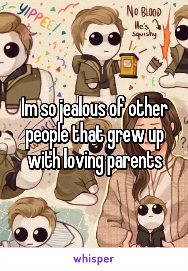 Im so jealous of other people that grew up with loving parents
