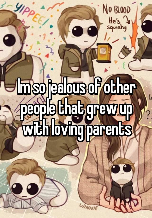 Im so jealous of other people that grew up with loving parents