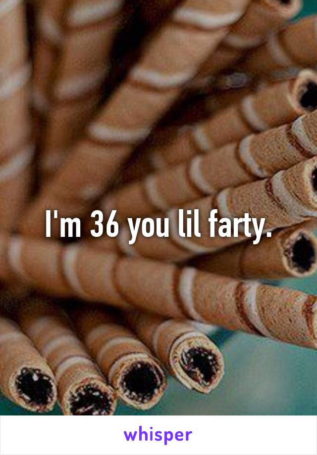 I'm 36 you lil farty.