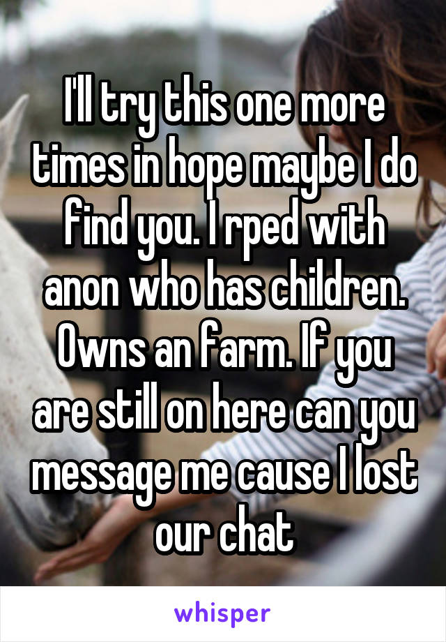 I'll try this one more times in hope maybe I do find you. I rped with anon who has children. Owns an farm. If you are still on here can you message me cause I lost our chat