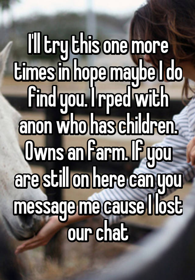 I'll try this one more times in hope maybe I do find you. I rped with anon who has children. Owns an farm. If you are still on here can you message me cause I lost our chat