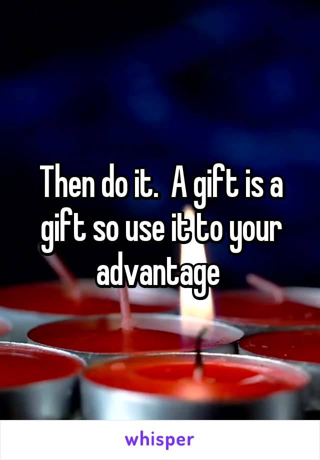 Then do it.  A gift is a gift so use it to your advantage 