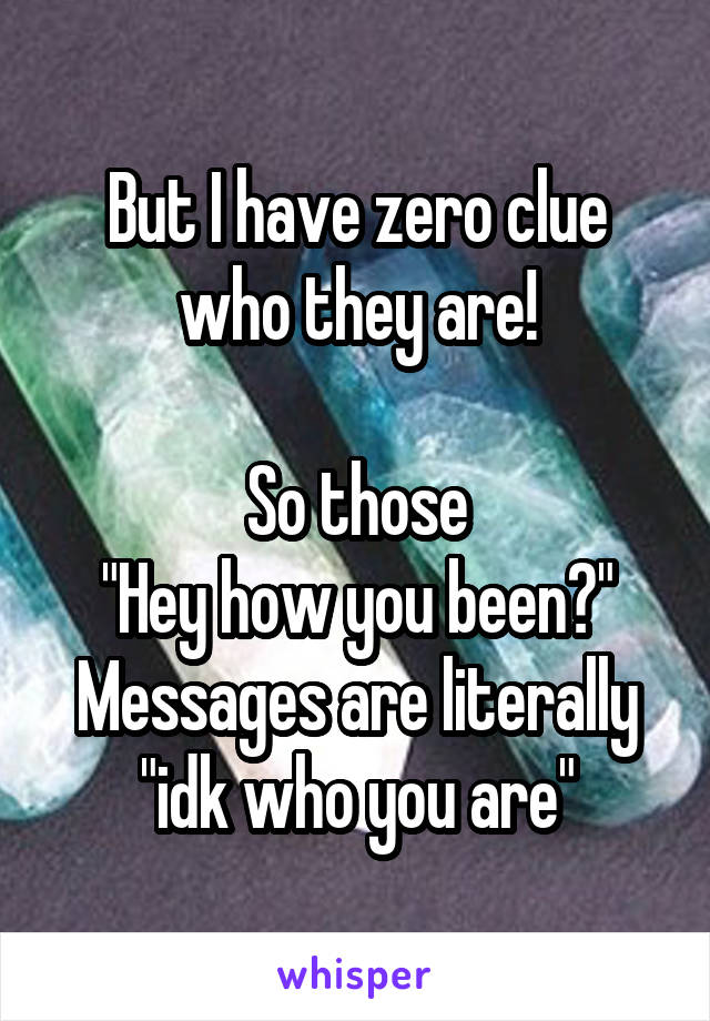 But I have zero clue who they are!

So those
"Hey how you been?" Messages are literally "idk who you are"