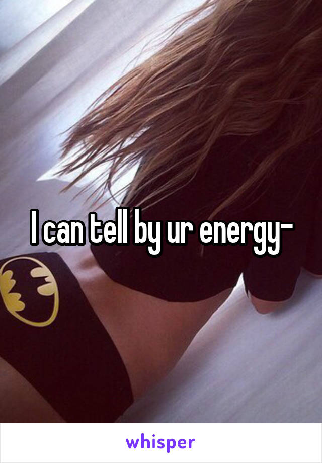 I can tell by ur energy-