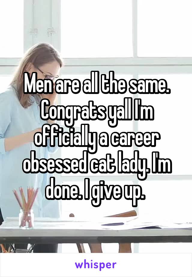 Men are all the same. Congrats yall I'm officially a career obsessed cat lady. I'm done. I give up. 