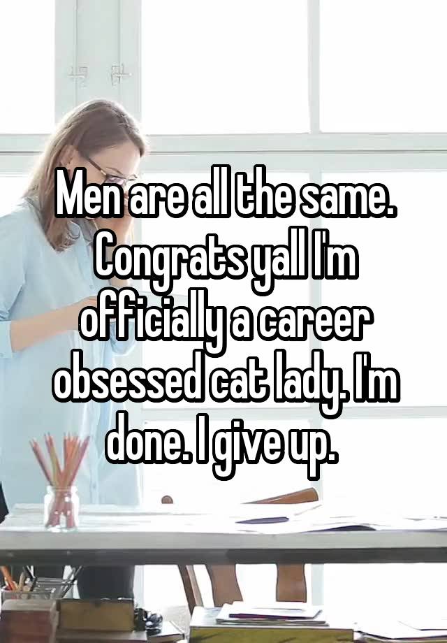 Men are all the same. Congrats yall I'm officially a career obsessed cat lady. I'm done. I give up. 