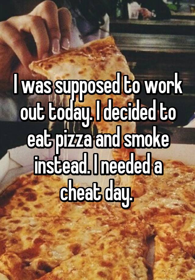 I was supposed to work out today. I decided to eat pizza and smoke instead. I needed a cheat day. 