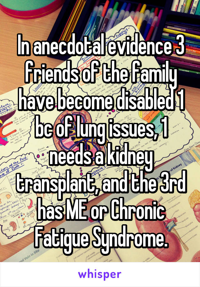 In anecdotal evidence 3 friends of the family have become disabled 1 bc of lung issues, 1 needs a kidney transplant, and the 3rd has ME or Chronic Fatigue Syndrome.