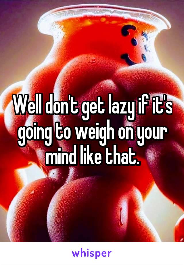 Well don't get lazy if it's going to weigh on your mind like that.