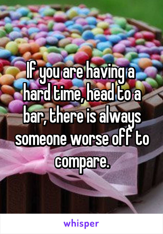 If you are having a 
hard time, head to a bar, there is always someone worse off to compare.