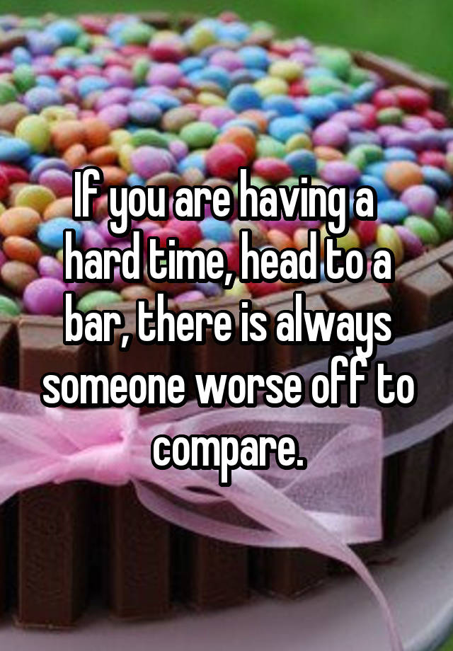 If you are having a 
hard time, head to a bar, there is always someone worse off to compare.