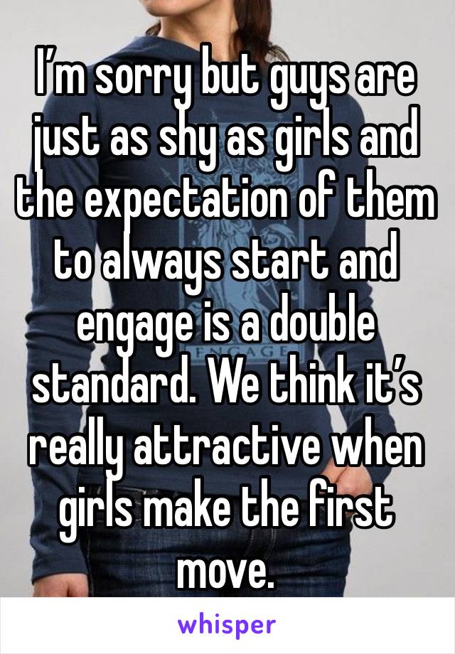 I’m sorry but guys are just as shy as girls and the expectation of them to always start and engage is a double standard. We think it’s really attractive when girls make the first move. 