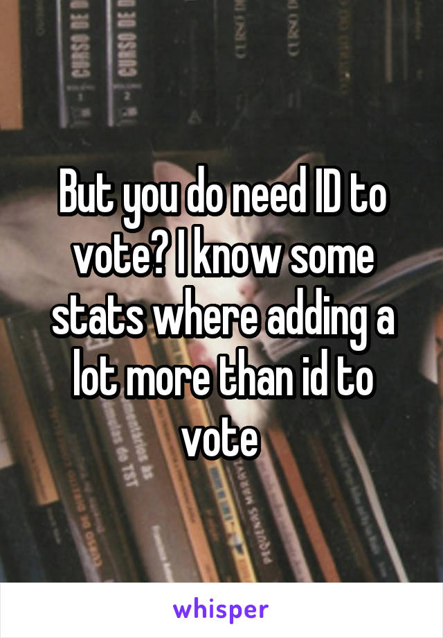 But you do need ID to vote? I know some stats where adding a lot more than id to vote 