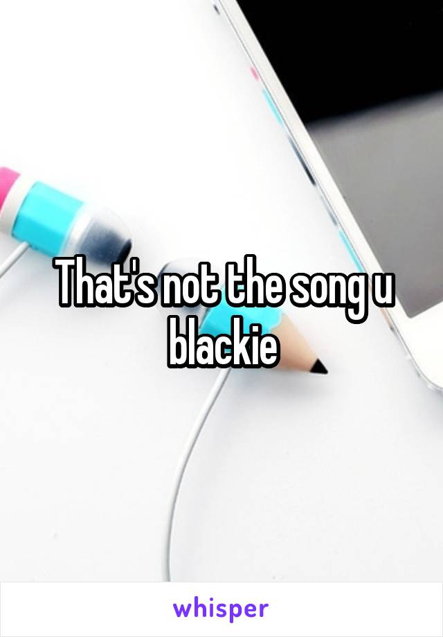 That's not the song u blackie