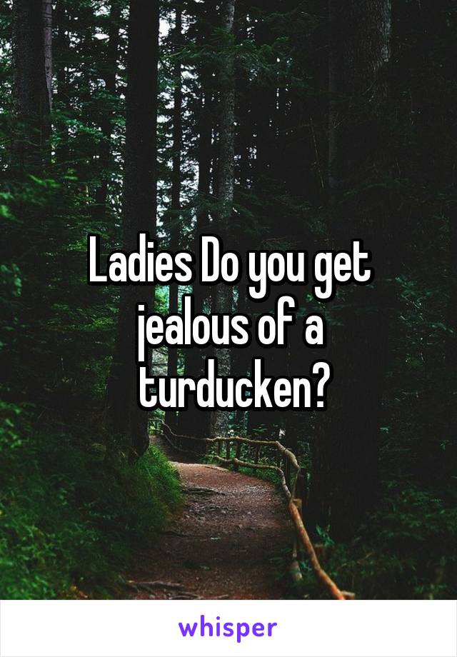 Ladies Do you get jealous of a
 turducken?