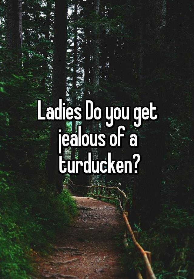 Ladies Do you get jealous of a
 turducken?