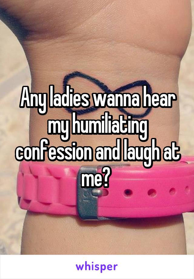 Any ladies wanna hear my humiliating confession and laugh at me? 