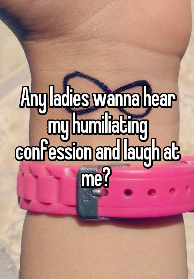 Any ladies wanna hear my humiliating confession and laugh at me? 