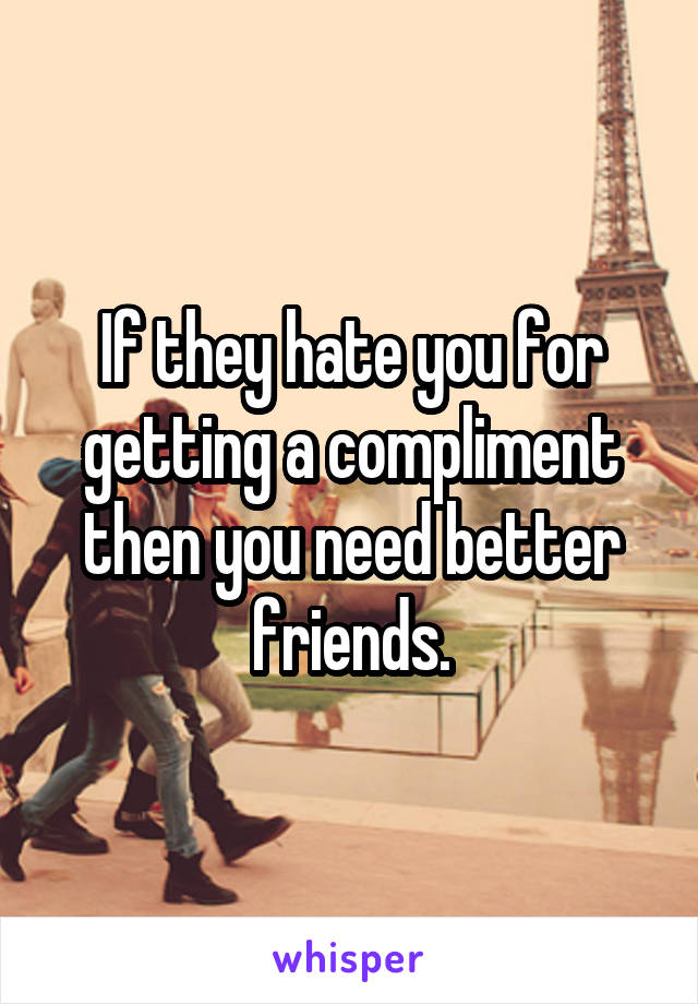 If they hate you for getting a compliment then you need better friends.