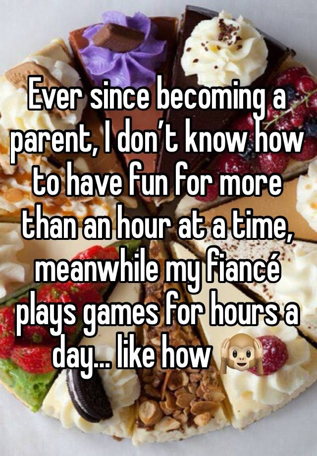 Ever since becoming a parent, I don’t know how to have fun for more than an hour at a time, meanwhile my fiancé plays games for hours a day… like how 🙉