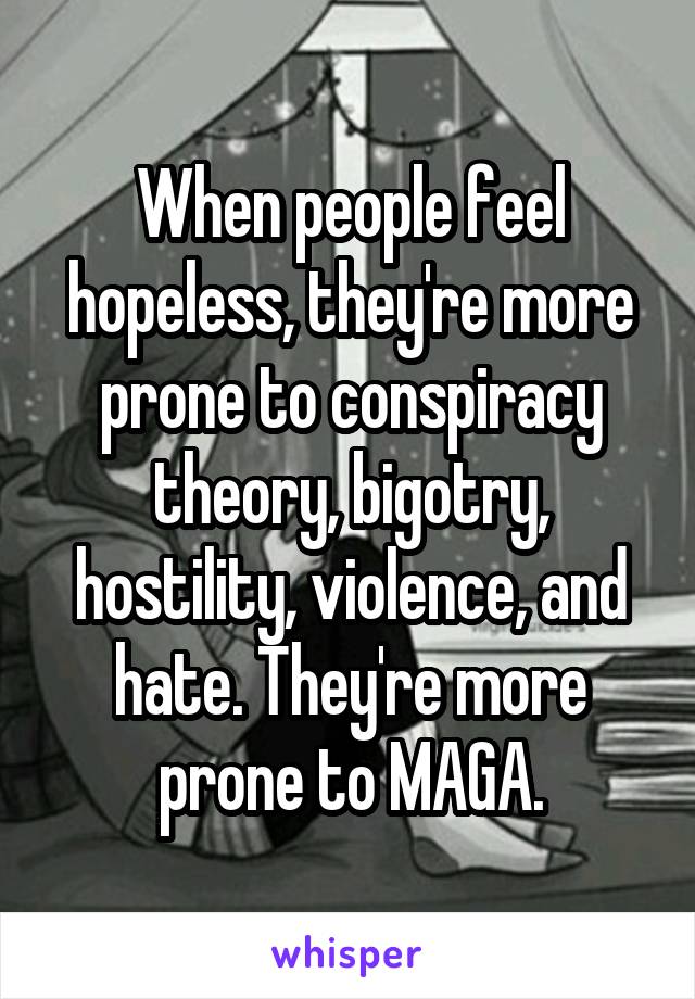 When people feel hopeless, they're more prone to conspiracy theory, bigotry, hostility, violence, and hate. They're more prone to MAGA.