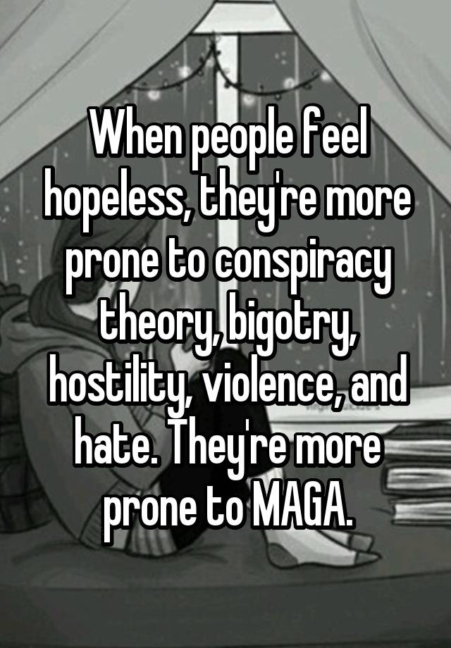 When people feel hopeless, they're more prone to conspiracy theory, bigotry, hostility, violence, and hate. They're more prone to MAGA.