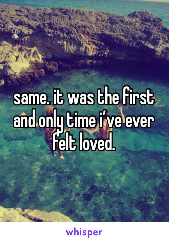 same. it was the first and only time i’ve ever felt loved. 