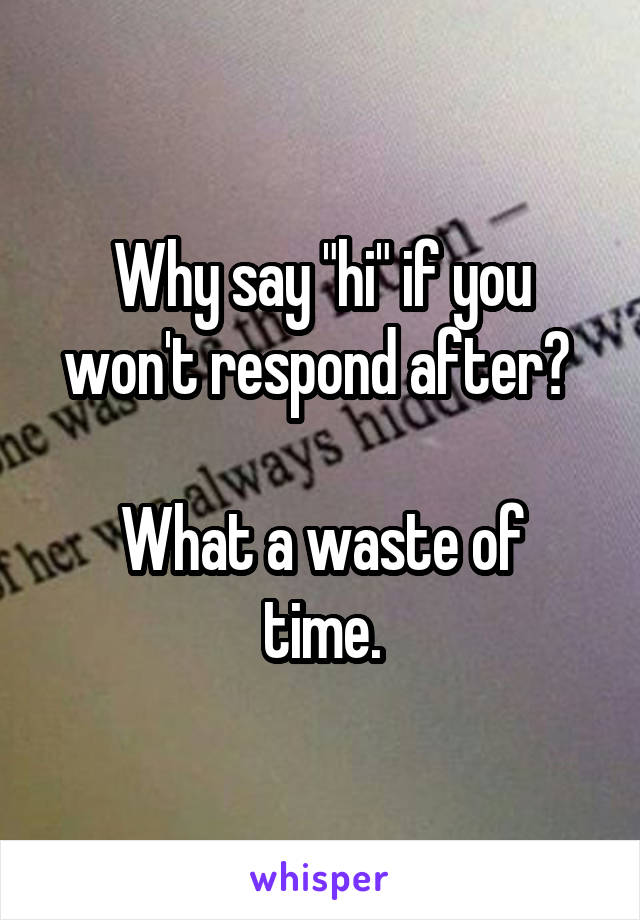 Why say "hi" if you won't respond after? 

What a waste of time.