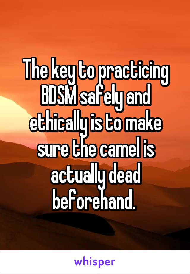 The key to practicing BDSM safely and ethically is to make sure the camel is actually dead beforehand. 