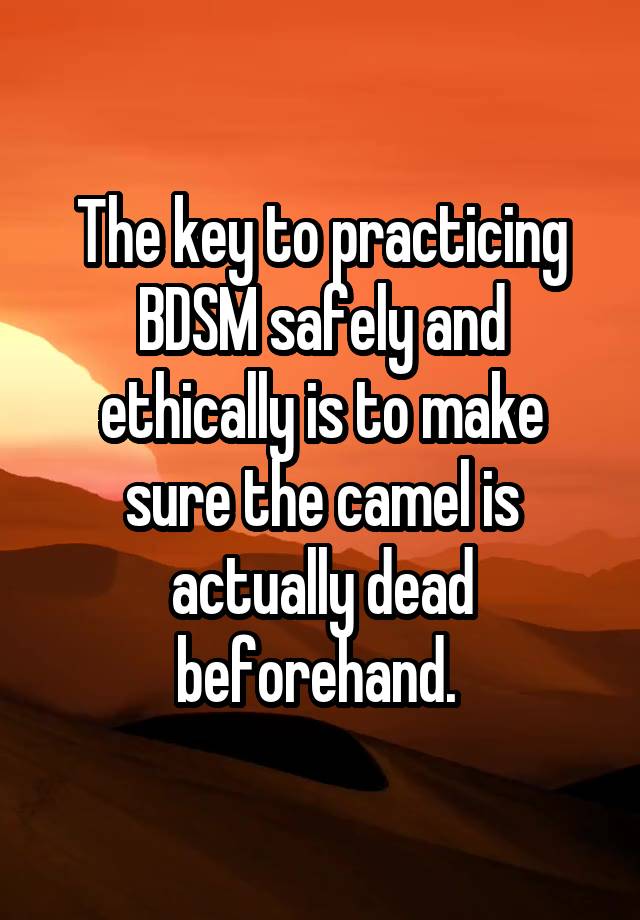 The key to practicing BDSM safely and ethically is to make sure the camel is actually dead beforehand. 