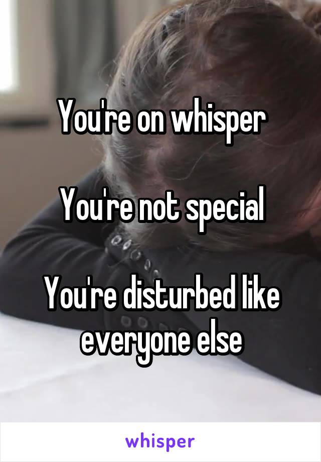 You're on whisper

You're not special

You're disturbed like everyone else