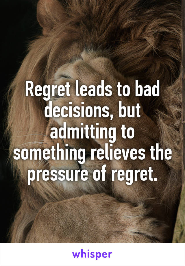 Regret leads to bad decisions, but admitting to something relieves the pressure of regret.