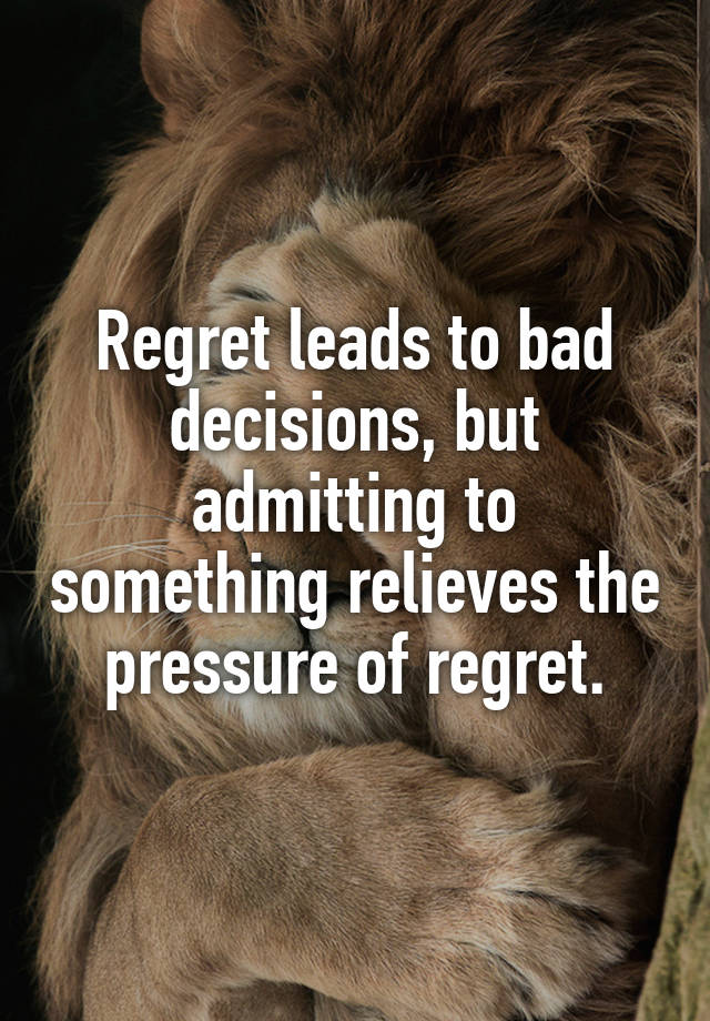 Regret leads to bad decisions, but admitting to something relieves the pressure of regret.