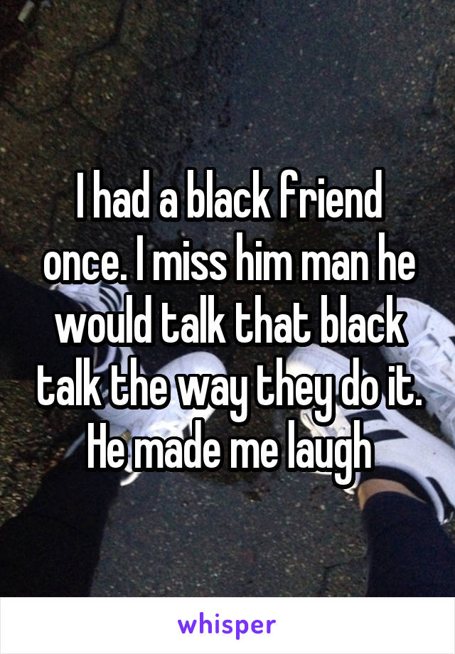 I had a black friend once. I miss him man he would talk that black talk the way they do it. He made me laugh