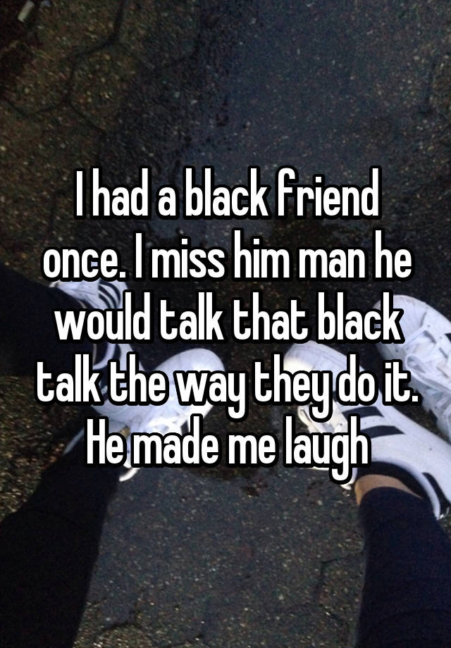 I had a black friend once. I miss him man he would talk that black talk the way they do it. He made me laugh