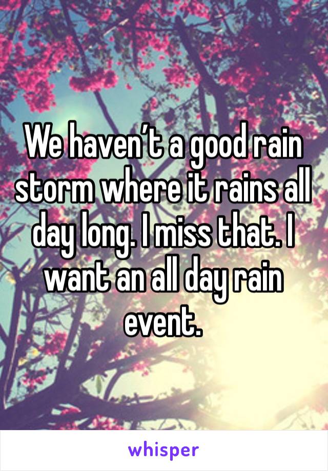 We haven’t a good rain storm where it rains all day long. I miss that. I want an all day rain event. 