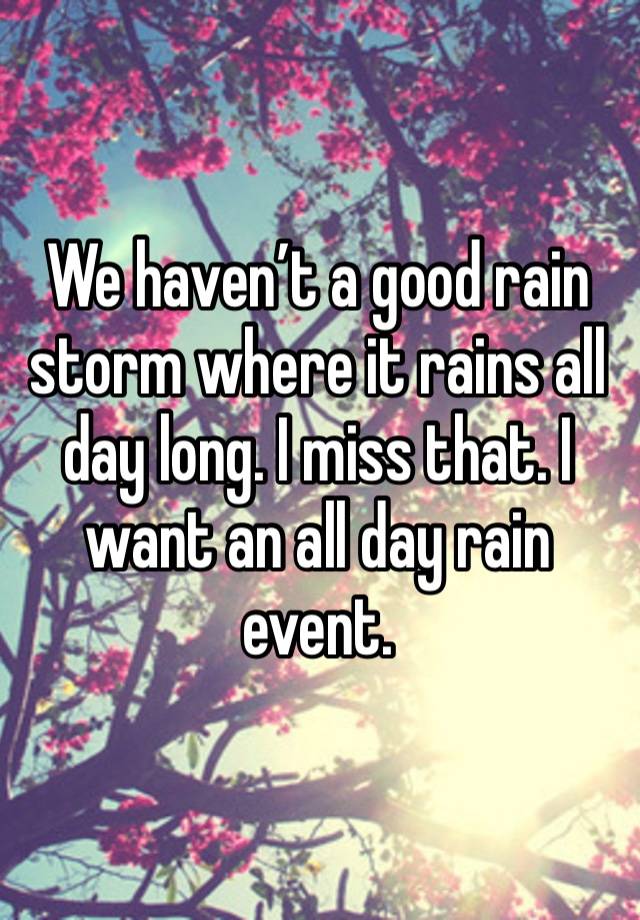 We haven’t a good rain storm where it rains all day long. I miss that. I want an all day rain event. 