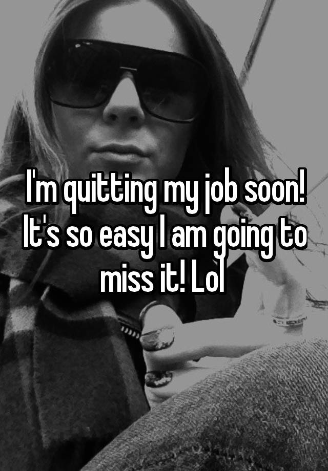 I'm quitting my job soon! It's so easy I am going to miss it! Lol 