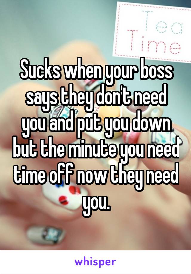 Sucks when your boss says they don't need you and put you down but the minute you need time off now they need you.