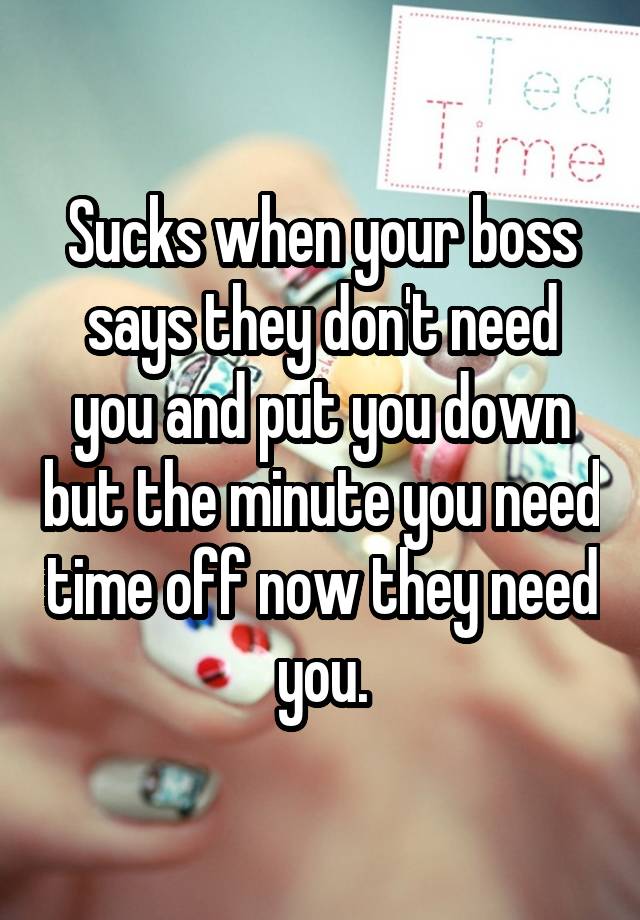 Sucks when your boss says they don't need you and put you down but the minute you need time off now they need you.